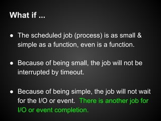 What if ...
● The scheduled job (process) is as small &
simple as a function, even is a function.
● Because of being small...