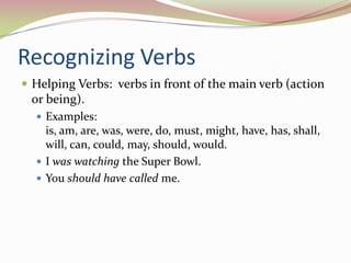 Recognizing VerbsHelping Verbs:  verbs in front of the main verb (action or being).Examples:  is, am, are, was, were, do, must, might, have, has, shall, will, can, could, may, should, would.I was watching the Super Bowl. You should havecalled me.
