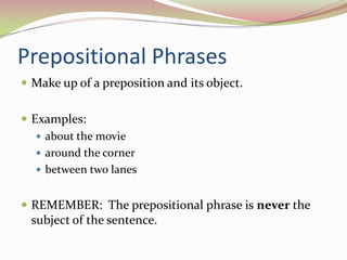 Prepositional PhrasesMake up of a preposition and its object.Examples:about the moviearound the cornerbetween two lanesREMEMBER:  The prepositional phrase is never the subject of the sentence.