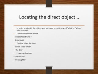 Locating the direct object…
• In order to identify the object, you just need to put the word ‘what’ or ‘whom’
after the verb.
• The cat chased the mouse.
The cat chased what?
– the mouse
• The lion killed the deer.
The lion killed what?
– the deer
• I love my daughter.
I love whom?
– my daughter
 