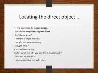 Locating the direct object…
• The object can be a noun clause.
I don’t know why she is angry with me.
I don’t know what?
– why she is angry with me.
I thought you weren’t coming.
I thought what?
– you weren’t coming.
Could you tell me why you painted the walls black?
Could you tell me what?
– why you painted the walls black.
 