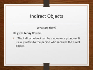 Indirect Objects
What are they?
He gives Jenny flowers.
• The indirect object can be a noun or a pronoun. It
usually refers to the person who receives the direct
object.
 