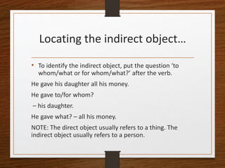 Locating the indirect object…
• To identify the indirect object, put the question ‘to
whom/what or for whom/what?’ after the verb.
He gave his daughter all his money.
He gave to/for whom?
– his daughter.
He gave what? – all his money.
NOTE: The direct object usually refers to a thing. The
indirect object usually refers to a person.
 