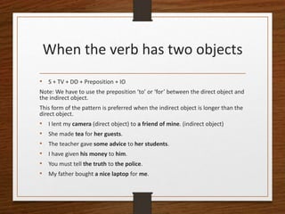 When the verb has two objects
• S + TV + DO + Preposition + IO
Note: We have to use the preposition ‘to’ or ‘for’ between the direct object and
the indirect object.
This form of the pattern is preferred when the indirect object is longer than the
direct object.
• I lent my camera (direct object) to a friend of mine. (indirect object)
• She made tea for her guests.
• The teacher gave some advice to her students.
• I have given his money to him.
• You must tell the truth to the police.
• My father bought a nice laptop for me.
 
