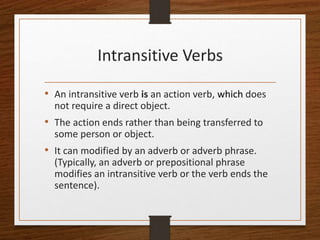 Intransitive Verbs
• An intransitive verb is an action verb, which does
not require a direct object.
• The action ends rather than being transferred to
some person or object.
• It can modified by an adverb or adverb phrase.
(Typically, an adverb or prepositional phrase
modifies an intransitive verb or the verb ends the
sentence).
 