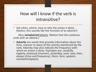 How will I know if the verb is
intransitive?
• Ask when, where, how or why the action is done.
(Notice, this sounds like the function of an adverb!)
Alice complained bitterly. (Notice that this sentence
ends with an adverb.)
• Adverbs are words that provide information about the
time, manner or place of the activity mentioned by the
verb. Adverbs may also indicate the frequency with
which an action is done. Examples are: carefully,
eagerly, anxiously (manner), yesterday, soon, now, then,
always (time and frequency), there, here, upstairs,
somewhere(place).
 