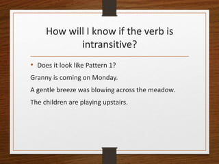 How will I know if the verb is
intransitive?
• Does it look like Pattern 1?
Granny is coming on Monday.
A gentle breeze was blowing across the meadow.
The children are playing upstairs.
 