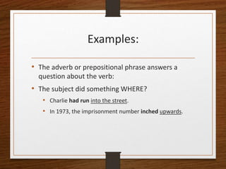 Examples:
• The adverb or prepositional phrase answers a
question about the verb:
• The subject did something WHERE?
• Charlie had run into the street.
• In 1973, the imprisonment number inched upwards.
 