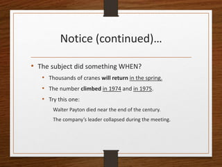 Notice (continued)…
• The subject did something WHEN?
• Thousands of cranes will return in the spring.
• The number climbed in 1974 and in 1975.
• Try this one:
Walter Payton died near the end of the century.
The company’s leader collapsed during the meeting.
 