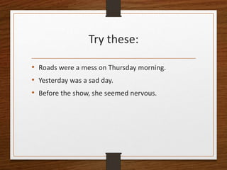 Try these:
• Roads were a mess on Thursday morning.
• Yesterday was a sad day.
• Before the show, she seemed nervous.
 