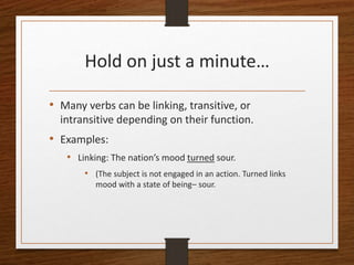 Hold on just a minute…
• Many verbs can be linking, transitive, or
intransitive depending on their function.
• Examples:
• Linking: The nation’s mood turned sour.
• (The subject is not engaged in an action. Turned links
mood with a state of being– sour.
 