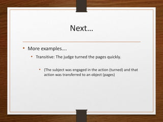 Next…
• More examples….
• Transitive: The judge turned the pages quickly.
• (The subject was engaged in the action (turned) and that
action was transferred to an object (pages)
 