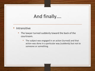 And finally….
• Intransitive
• The lawyer turned suddenly toward the back of the
courtroom.
• The subject was engaged in an action (turned) and that
action was done in a particular way (suddenly) but not to
someone or something.
 