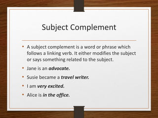 Subject Complement
• A subject complement is a word or phrase which
follows a linking verb. It either modifies the subject
or says something related to the subject.
• Jane is an advocate.
• Susie became a travel writer.
• I am very excited.
• Alice is in the office.
 