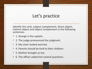 Let’s practice
Identify the verb, subject complement, direct object,
indirect object and object complement in the following
sentences.
• 1. George is the captain.
• 2. The judge pronounced the judgment.
• 3. My sister looked worried.
• 4. Parents should be kind to their children.
• 5. Mother brought us tea.
• 6. The officer asked him several questions.
 