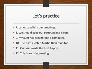 Let’s practice
• 7. Let us send him our greetings.
• 8. We should keep our surroundings clean.
• 9. My aunt has brought me a computer.
• 10. The class elected Martin their monitor.
• 11. Our visit made the host happy.
• 12. This book is interesting.
 
