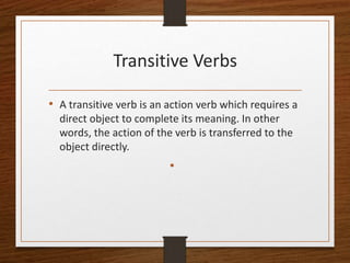 Transitive Verbs
• A transitive verb is an action verb which requires a
direct object to complete its meaning. In other
words, the action of the verb is transferred to the
object directly.
•
 