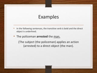Examples
• In the following sentences, the transitive verb is bold and the direct
object is underlined.
• The policeman arrested the man.
(The subject (the policeman) applies an action
(arrested) to a direct object (the man).
 