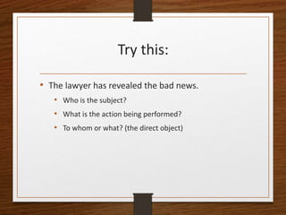 Try this:
• The lawyer has revealed the bad news.
• Who is the subject?
• What is the action being performed?
• To whom or what? (the direct object)
 
