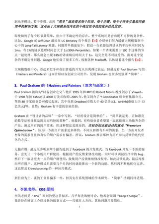到众多模块、若干步骤。此时“简单”就是要求每个阶段、每个步骤、每个子任务尽量采用最
简单的解决方案，这是由于大规模系统内在的不确定性导致的复杂性决定的 。

即使做到了每个环节最简单，但由于不确定性的存在，整个系统还是会出现不可控的复杂性。
比如，Google 的 Jeff Dean 最近在 UC Berkeley 有个报告【4】介绍他们努力缓解大规模数据中
心中的 Long-Tail Latency 难题。问题简单描述如下：假设一台机器处理请求的平均响应时间为
1ms，有 1%的请求处理时间会大于 1s (99th-Percentile)。如果一个请求需要由 100 个这样的节
点一起处理，那么就会出现 63%的请求响应时间大于 1s，这完全是不可接受的。面对这个复
杂的不确定性问题，Google 他们做了很多工作，权衡各种 Tradeoff，具体请看这个报告【4】。

大规模数据中心，看起来似乎和我们普通的开发人员离得比较远。但最近看 Paul Graham 写的
《Hackers and Painters》这本介绍硅谷创业公司的书，发现 Graham 也在多处强调“简单”。


3. Paul Graham 的《Hackers and Painters（黑客与画家）》
Paul Graham 被称为“硅谷创业之父”他在 1995 年和 MIT 的 Robert Morris 教授创办了 Viaweb，
                       。
于 1998 年被 Yahoo!以 4900 万美元收购。2005 年，他又创办了 Y Combinator 创业孵化器公司，
帮助 80 多家创业公司成长起来，其中包括 Dropbox(市值大于 40 亿美元)、Airbnb(市值大于 13
亿美元)等。显然，Graham 有丰富的创业经验。


Graham 在“设计者的品味”一章中写到，“好的设计是简单的”、“简单就是美，正如漂亮
的数学证明往往是简短而巧妙的那种”。他提到，有些创业者希望第一版就能推出功能齐全的
产品，满足所有的用户需求，但这种想法是致命的。在硅谷创业最忌讳的就是“Premature
Optimization”。因为一方面用户需求是多样的，不同人群都有不同的需求；另一方面开发者
想象的需求往往和真实的用户需求有偏差。所以，Graham 推崇那种有用户参与反馈的迭代优
化的方式。

无独有偶，最近至少听到两个报告提到了 Facebook 的开发模式。当 Facebook 开发一个新的服
务，会先让一个小的用户群使用，根据用户的反馈来修改功能，同时可以调试程序中的 bug。
然后下一版让更大一点的用户群使用，收集用户反馈继续修改程序。如此反馈几次，最后再推
向所有用户。这种模式只需要几个月的时间就能推出一个新的功能，然后再不断地优化完善。
这也算是 Crowdsourcing 的一种应用模式。


到目前为止，谈的工业界偏多一些，但其实在系统领域的学术研究，“简单”法则同样适用。


4. 李凯老师：KISS 原则
李凯老师是“KISS”原则的坚决贯彻者。几乎每次和他讨论，他都会强调“Keep it Simple”。
我曾经在博客上介绍过他的做事方式——只抓住大方向，其他问题尽量简化。
                                 3
 