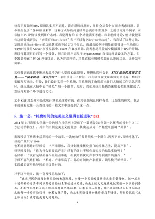 但真正要做到 KISS 原则其实并不容易。我在遇到问题时，往往会从各个方面去考虑问题，其
中难免包含了各种细枝末节，这种方式导致问题经常会变得非常复杂。之前讲过这个例子，在
移植 TCP/IP 协议栈到用户态时，我觉得有约 10 个功能需要考虑。和李老师讨论，他让我把那
些功能分成两类：       “必须有(Must Have)”和“可以有(Nice-to-Have)”。当我试了这种方法，
发现原来 Must-Have 的功能其实也不过 2~3 个而已。而最近的例子则是在要设计一个功能让
TCP/IP 连接的 Server 在模拟器中、 Client 在真实机器。我考虑是尽量减少模拟器上 OS 的开销，
所以打算采用自己写一个设备、然后让用户态程序 Bypass Kernel 直接访问该设备的方案。但
李凯老师在了解 OS 开销以后，认为容忍开销、尽量直接使用模拟器自己带的功能，让开发更
简单。


这些教训也让我不断地去思考为什么要用 KISS 原则。慢慢地我体会到，KISS 原则的真谛其实
是——“快速推进、逐步优化”。我们设计一个算法，往往可以在大脑中预先思考好，然后直
接编程写出来。但是，我们设计实现一个系统，当系统的复杂度超出我们大脑的工作记忆容量
时，就无法在大脑中去“模拟”每一个细节。此时，我们应该用最快的速度去把系统建起了，
然后再对各个环节进行优化。


这个 KISS 理念并不是实现计算机系统特有的，在其他领域也同样有效，比如生物研究。我去
年前就看过施一公教授写的一篇文章中也提到了这一点。


5. 施一公："耗费时间的完美主义阻碍创新进取"【5】
2011 年 9 月清华大学施一公教授在科学网上发布了一篇博客《如何做一名优秀的博士生：二）
                                           （
方法论的转变》，其中介绍到完美主义的危害，其实是从另一个角度来强调“简单”。

施教授讲了他博士后期间的一个故事。一次他的任务是纯化一个蛋白。两天下来，虽然纯化了，
但是产量只有 20%。
他不好意思地对导师说，“产率很低，我计划继续优化蛋白的纯化方法，提高产率”。
但导师反问：“你为什么想提高产率？已有的蛋白不够你做初步的结晶实验吗？”
他回敬：“我有足够的蛋白做结晶筛选，但我需要优化产率以得到更多的蛋白。”
导师不客气地打断：“不对。产率够高了，你的时间比产率重要。请尽快开始结晶。”
实践最后证明他导师的建议是对的。


对于这个故事，施一公教授总结如下：
  "在大刀阔斧进行创新实验的初期阶段，对每一步实验的设计当然要尽量仔细，但一旦按
计划开始后对其中间步骤的实验结果不必追求完美，而是应该义无反顾地把实验一步步推到终
点，看看可否得到大致与假设相符的总体结果。如果大体上相符，你才应该回过头去仔细地再
改进每一步的实验设计。如果大体不符，而总体实验设计和操作都没有错误，那你的假设（或
总体方向）很可能是有大问题的。
                              4
 