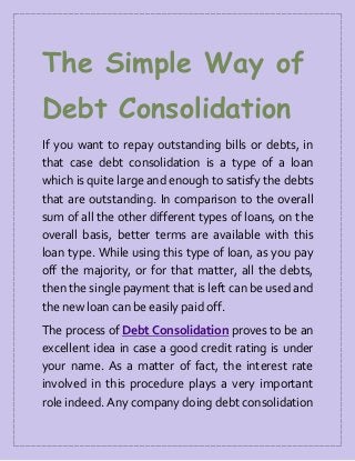 The Simple Way of
Debt Consolidation
If you want to repay outstanding bills or debts, in
that case debt consolidation is a type of a loan
which is quite large and enough to satisfy the debts
that are outstanding. In comparison to the overall
sum of all the other different types of loans, on the
overall basis, better terms are available with this
loan type. While using this type of loan, as you pay
off the majority, or for that matter, all the debts,
then the single payment that is left can be used and
the new loan can be easily paid off.
The process of Debt Consolidation proves to be an
excellent idea in case a good credit rating is under
your name. As a matter of fact, the interest rate
involved in this procedure plays a very important
role indeed. Any company doing debt consolidation
 