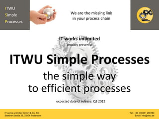 ITWU
Simple                                          We are the missing link
                                                in your process chain
Processes


                                        IT works unlimited
                                              proudly presents:




    ITWU Simple Processes
                          the simple way
                       to efficient processes
                                       expected date of release: Q3 2012


IT works unlimited GmbH & Co. KG                                           Tel.: +49 (0)5251 266180
Stettiner Straße 26, 33106 Paderborn                                             Email: info@itwu.de
 