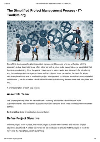 2/29/2016 The Simplified Project Management Process - IT-Toolkits.org
http://it-toolkits.org/blog/?p=398 1/4
The Simplified Project Management Process - IT-
Toolkits.org
One of the challenges of explaining project management to people who are unfamiliar with the
approach, is that descriptions are often either so high-level as to be meaningless, or so detailed that
they are overwhelming. Over the years, I have come to use a model as a framework for introducing
and discussing project management tools and techniques. It can be used as the basis for a five-
minute explanation of what is involved in project management, but also as an outline for more detailed
discussions. (The actual model can be found on the Key Consulting website under free templates and
info.)
A brief description of each step follows:
Assemble Team
The project planning team will be assembled, including appropriate representation from
customers/clients, and sometimes subcontractors and vendors. Initial roles and responsibilities will be
defined.
Deliverables: Initial project setup documentation.
Define Project Objective
With the project team in place, the overall project purpose will be verified and detailed project
objectives developed. A phase-exit review will be conducted to ensure that the project is ready to
move into the next phase, which is planning.
 