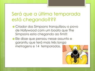 Será que a última temporada
está chegando???
 Criador  dos Simpsons tranquilizou o povo
  de Hollywood com um boato que The
  Simpsons esta chegando ao fim!!!
 Ele disse que pensou nesse assunto e
  garantiu que terá mais três longa
  metragens e 14 temporadas.
 