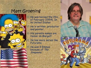 Matt Groening
        He was borned the 15th
         of February (1954), In
         te United States
        He is writter, productor
         and painter.
        His parents names are
         Homer an Marge!!!
        He has more series like
         Futurama.
        He won 9 Emmys
         because of The
         Simpsons.
 