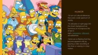 H U M O R
-To turn on cultural references
that cover a wide spectrum of
society.
-To add jokes or sight gags into
the show's background via
humorous or incongruous bits
of text in
signs, newspapers, billboards,
and elsewhere.
-Some are so fleeting that they
become apparent only by
pausing a video recording of
the show or viewing it in slow
motion.
 