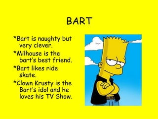 BART *Bart is naughty but very clever. *Milhouse is the bart’s best friend. *Bart likes ride skate. *Clown Krusty is the Bart’s idol and he loves his TV Show . 