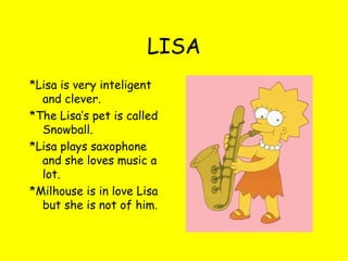 LISA *Lisa is very inteligent and clever. *The Lisa’s pet is called Snowball. *Lisa plays saxophone and she loves music a lot. *Milhouse is in love Lisa but she is not of him. 