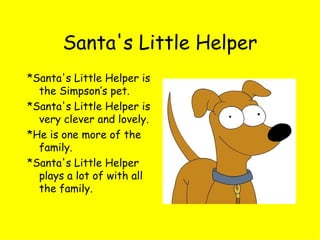 Santa's Little Helper *Santa's Little Helper is the Simpson’s pet. *Santa's Little Helper is very clever and lovely. *He is one more of the family. *Santa's Little Helper plays a lot of with all the family. 