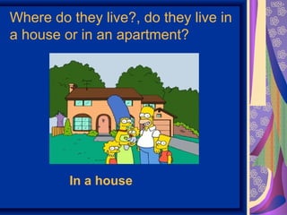 Where do they live?, do they live in 
a house or in an apartment? 
In a house 
 