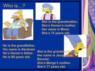 Who is…? 
He is the grandfather. 
His name is Abraham 
He’s Homer’s father. 
He is 80 years old. 
She is the grandmother, 
She’s Homer’s mother. 
Her name is Mona. 
She’s 75 years old. 
She is the grandmother. 
Her name is Jacqueline 
Bouvier. 
She’s Marge’s mother. 
She’s 77 years old. 
 