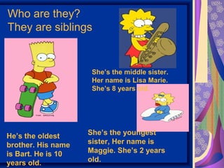 Who are they? 
They are siblings 
She’s the middle sister. 
Her name is Lisa Marie. 
She’s 8 years old. 
She’s the youngest 
sister, Her name is 
Maggie. She’s 2 years 
old. 
He’s the oldest 
brother. His name 
is Bart. He is 10 
years old. 
 