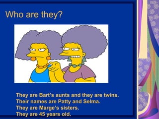 Who are they? 
They are Bart’s aunts and they are twins. 
Their names are Patty and Selma. 
They are Marge’s sisters. 
They are 45 years old. 
 