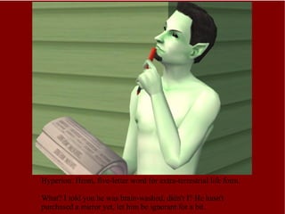 Hyperion: Hmm, five-letter word for extra-terrestrial life form.  What? I told you he was brain-washed, didn't I? He hasn't purchased a mirror yet, let him be ignorant for a bit. 