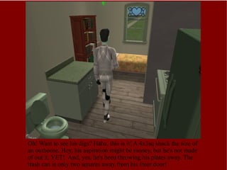 Oh! Want to see his digs? Haha, this is it! A 4x3sq shack the size of an outhouse. Hey, his aspiration might be money, but he's not made of out it, YET!  And, yes, he's been throwing his plates away. The trash can is only two squares away from his front door! 