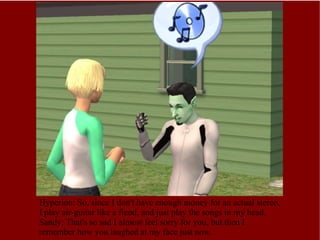 Hyperion: So, since I don't have enough money for an actual stereo, I play air-guitar like a fiend, and just play the songs in my head. Sandy: That's so sad I almost feel sorry for you, but then I remember how you laughed at my face just now. 