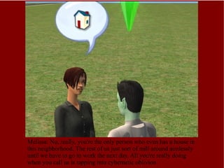 Melissa: No, really, you're the only person who even has a house in this neighborhood. The rest of us just sort of mill around aimlessly until we have to go to work the next day. All you're really doing when you call us is tapping into cybernetic oblivion. 