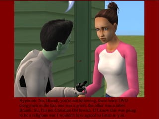 Hyperion: No, Brandi, you're not following, there were TWO clergymen in the bar, one was a priest, the other was a rabbi. Brandi: Sir, I'm not Christian OR Jewish. If I knew this was going to be a religious war I wouldn't have agreed to listen to you. 
