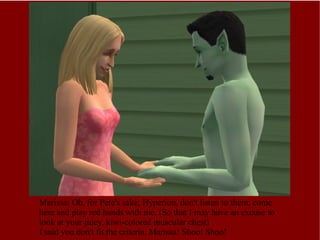 Marissa: Oh, for Pete's sake, Hyperion, don't listen to them, come here and play red hands with me. (So that I may have an excuse to look at your juicy, kiwi-colored muscular chest) I said you don't fit the criteria, Marissa! Shoo! Shoo! 