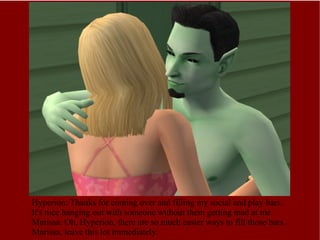 Hyperion: Thanks for coming over and filling my social and play bars. It's nice hanging out with someone without them getting mad at me. Marissa: Oh, Hyperion, there are so much easier ways to fill those bars. Marissa, leave this lot immediately. 
