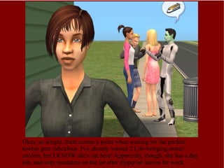 Okay, so alright, there comes a point when waiting for the perfect townie gets ridiculous. I've already wasted 2 Life-bringing-water-coolers, but I KNOW she's out here! Apparently, though, she has a day job, and only meanders on the lot after Hyperion leaves for work. 