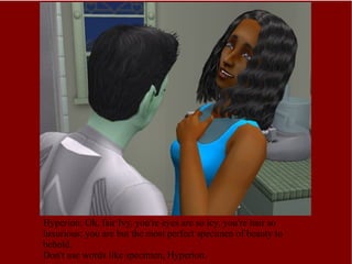 Hyperion: Oh, fair Ivy, you're eyes are so icy, you're hair so luxurious; you are but the most perfect specimen of beauty to behold. Don't use words like specimen, Hyperion. 