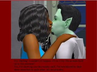 Ivy: Darling! I couldn't be happier. It's as if my life as been built up to this moment! Yes, I'm showing you this mushy stuff. I'm bewildered by their sheer attraction to each other. It's inexplicable. 