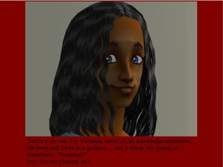 You're a sly one, Ivy. Fantastic social skills, knowledge aspiration,  the body and looks of a goddess.... and a whole two points in cleanliness.  *headdesk* Ivy: You are pleased, no? 