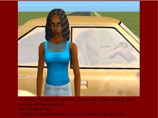 Yes, dear, I'm pleased. Now lets get you out of that career in food service and into Science! Ivy: Oh thank Go- Call me the Queen-Mother, Ivy. You'll make up for this later. 